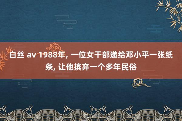 白丝 av 1988年， 一位女干部递给邓小平一张纸条， 让他摈弃一个多年民俗