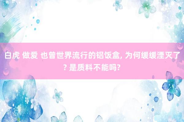 白虎 做爱 也曾世界流行的铝饭盒， 为何缓缓湮灭了? 是质料不能吗?