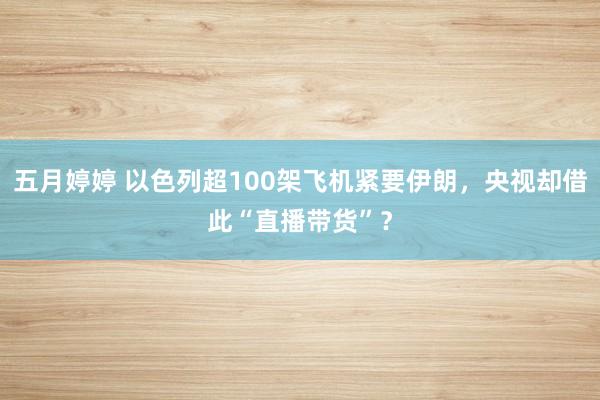 五月婷婷 以色列超100架飞机紧要伊朗，央视却借此“直播带货”？