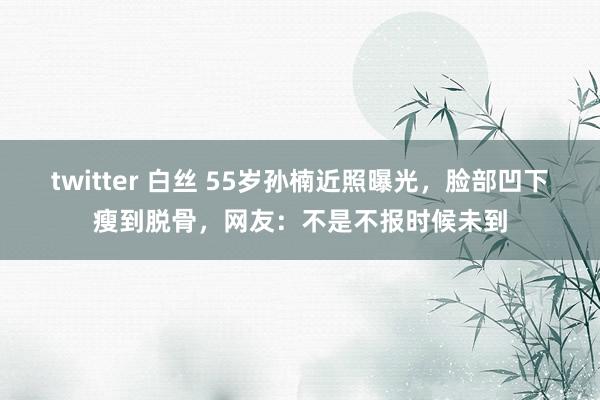 twitter 白丝 55岁孙楠近照曝光，脸部凹下瘦到脱骨，网友：不是不报时候未到