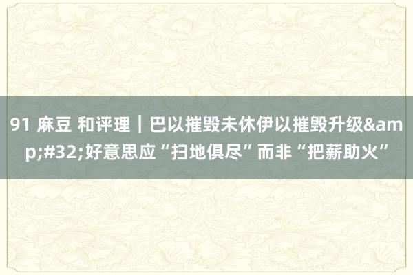 91 麻豆 和评理｜巴以摧毁未休伊以摧毁升级&#32;好意思应“扫地俱尽”而非“把薪助火”