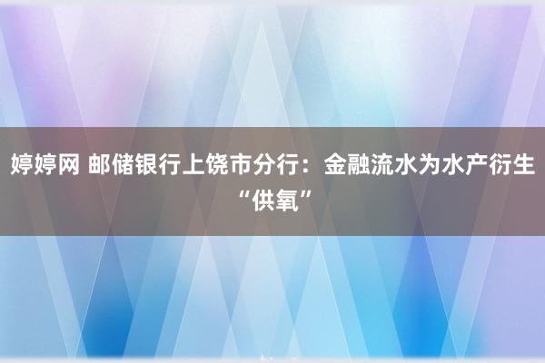 婷婷网 邮储银行上饶市分行：金融流水为水产衍生“供氧”