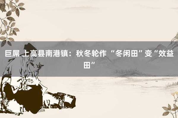 巨屌 上高县南港镇：秋冬轮作 “冬闲田”变“效益田”