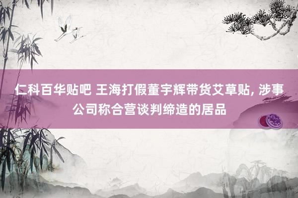 仁科百华贴吧 王海打假董宇辉带货艾草贴， 涉事公司称合营谈判缔造的居品