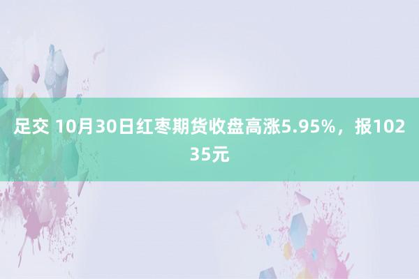 足交 10月30日红枣期货收盘高涨5.95%，报10235元