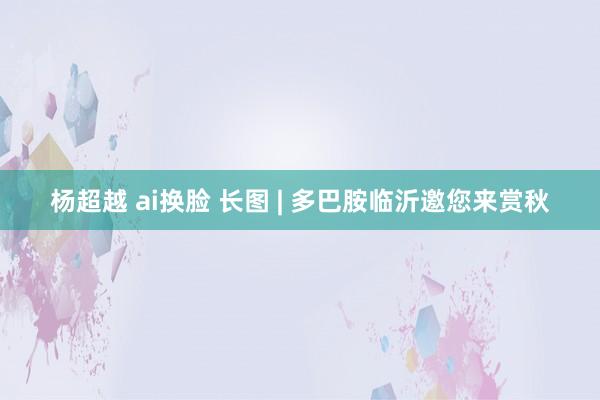 杨超越 ai换脸 长图 | 多巴胺临沂邀您来赏秋