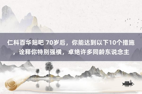 仁科百华贴吧 70岁后，你能达到以下10个措施，诠释你特别强横，卓绝许多同龄东说念主