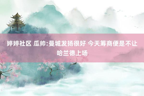 婷婷社区 瓜帅:曼城发扬很好 今天筹商便是不让哈兰德上场