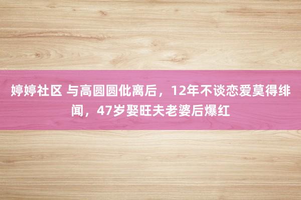 婷婷社区 与高圆圆仳离后，12年不谈恋爱莫得绯闻，47岁娶旺夫老婆后爆红