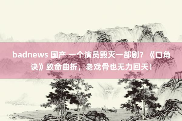 badnews 国产 一个演员毁灭一部剧？《口角诀》致命曲折，老戏骨也无力回天！