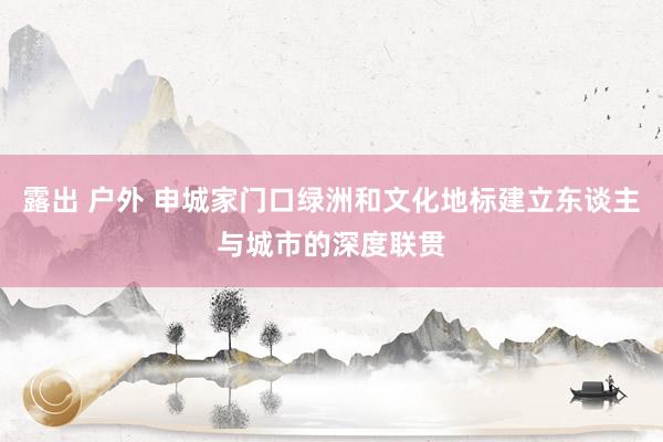 露出 户外 申城家门口绿洲和文化地标建立东谈主与城市的深度联贯