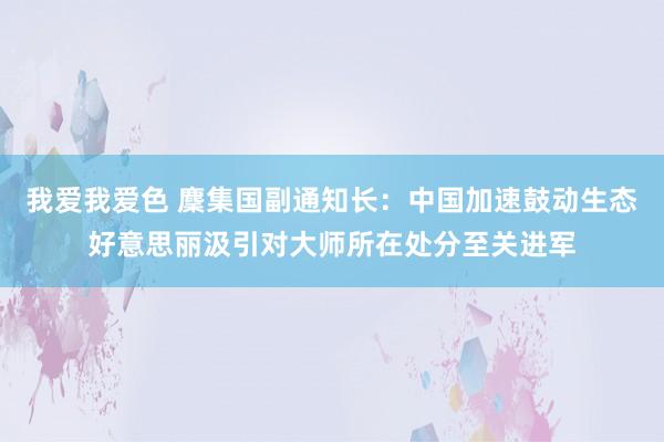 我爱我爱色 麇集国副通知长：中国加速鼓动生态好意思丽汲引对大师所在处分至关进军