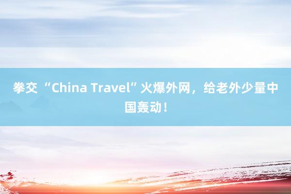 拳交 “China Travel”火爆外网，给老外少量中国轰动！