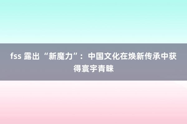 fss 露出 “新魔力”：中国文化在焕新传承中获得寰宇青睐