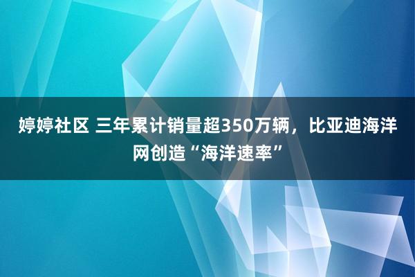 婷婷社区 三年累计销量超350万辆，比亚迪海洋网创造“海洋速率”