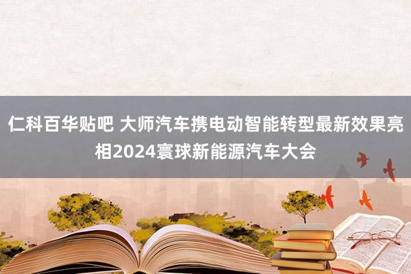 仁科百华贴吧 大师汽车携电动智能转型最新效果亮相2024寰球新能源汽车大会