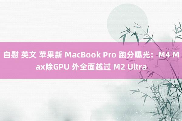 自慰 英文 苹果新 MacBook Pro 跑分曝光：M4 Max除GPU 外全面越过 M2 Ultra