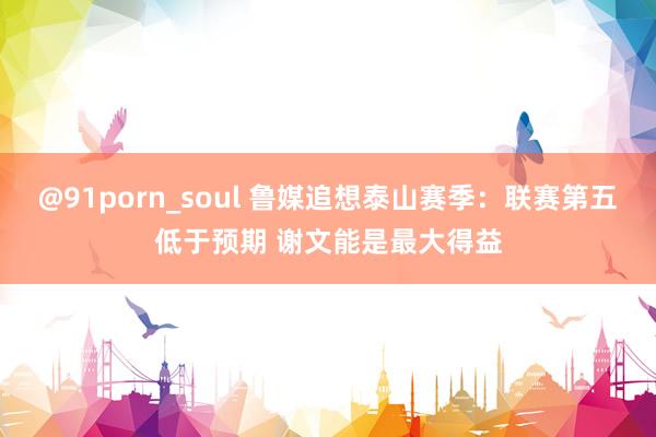 @91porn_soul 鲁媒追想泰山赛季：联赛第五低于预期 谢文能是最大得益