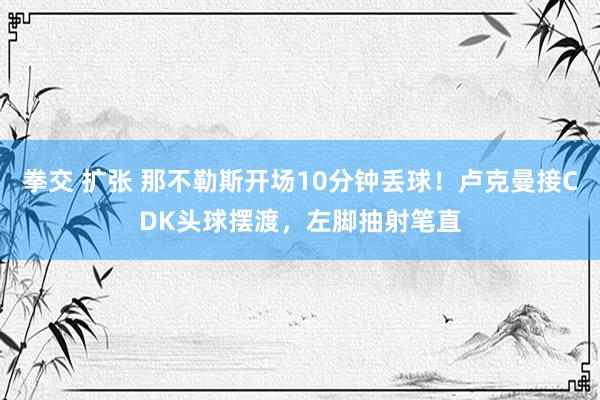 拳交 扩张 那不勒斯开场10分钟丢球！卢克曼接CDK头球摆渡，左脚抽射笔直