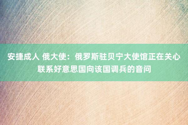 安捷成人 俄大使：俄罗斯驻贝宁大使馆正在关心联系好意思国向该国调兵的音问