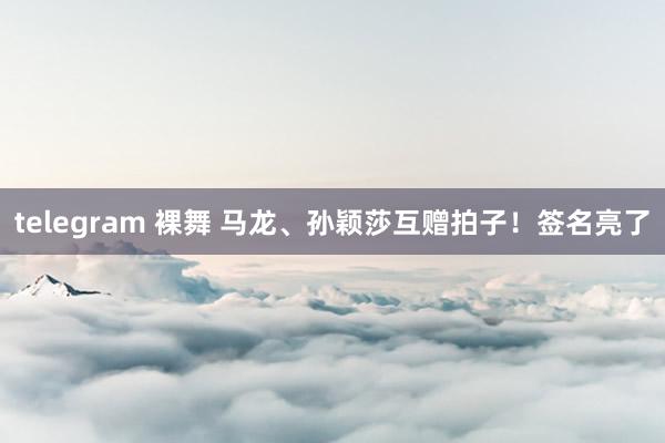 telegram 裸舞 马龙、孙颖莎互赠拍子！签名亮了