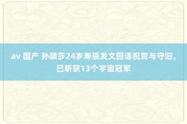 av 国产 孙颖莎24岁寿辰发文回话祝贺与守旧，已斩获13个宇宙冠军