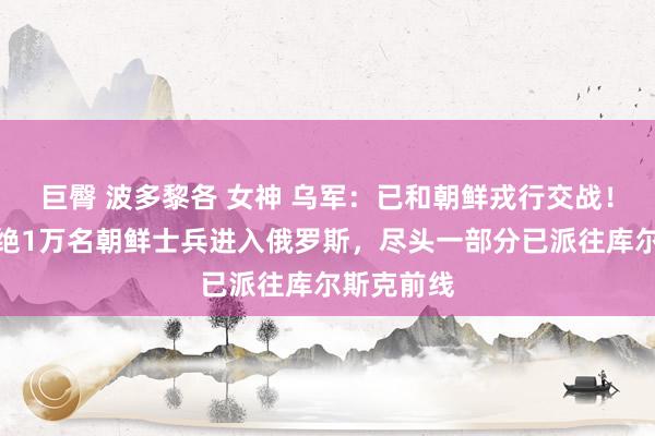 巨臀 波多黎各 女神 乌军：已和朝鲜戎行交战！韩国称卓绝1万名朝鲜士兵进入俄罗斯，尽头一部分已派往库尔斯克前线