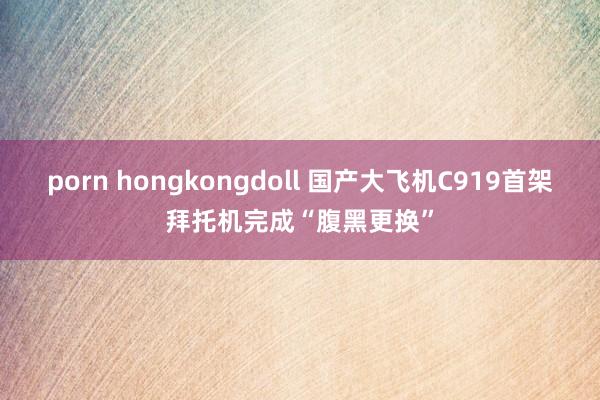 porn hongkongdoll 国产大飞机C919首架拜托机完成“腹黑更换”