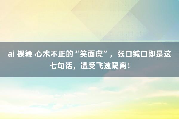 ai 裸舞 心术不正的“笑面虎”，张口缄口即是这七句话，遭受飞速隔离！