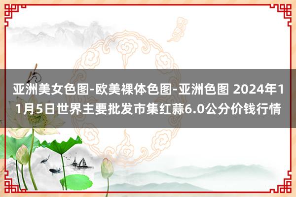 亚洲美女色图-欧美裸体色图-亚洲色图 2024年11月5日世界主要批发市集红蒜6.0公分价钱行情