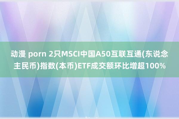 动漫 porn 2只MSCI中国A50互联互通(东说念主民币)指数(本币)ETF成交额环比增超100%