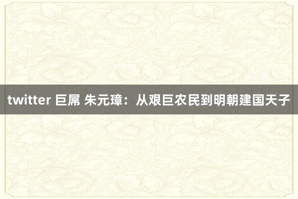 twitter 巨屌 朱元璋：从艰巨农民到明朝建国天子