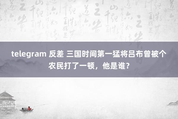 telegram 反差 三国时间第一猛将吕布曾被个农民打了一顿，他是谁？