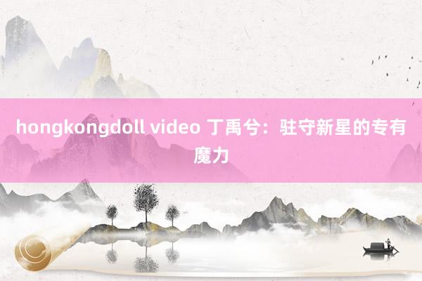 hongkongdoll video 丁禹兮：驻守新星的专有魔力