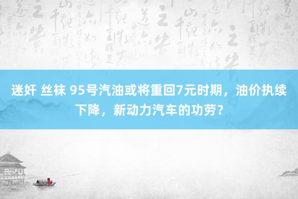 迷奸 丝袜 95号汽油或将重回7元时期，油价执续下降，新动力汽车的功劳？