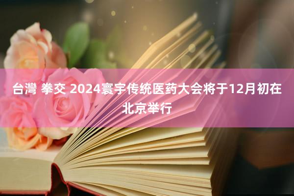 台灣 拳交 2024寰宇传统医药大会将于12月初在北京举行