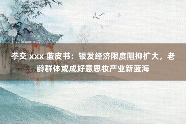 拳交 xxx 蓝皮书：银发经济限度阻抑扩大，老龄群体或成好意思妆产业新蓝海