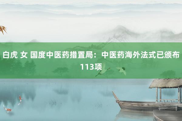 白虎 女 国度中医药措置局：中医药海外法式已颁布113项