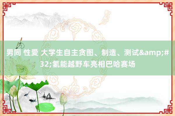 男同 性愛 大学生自主贪图、制造、测试&#32;氢能越野车亮相巴哈赛场