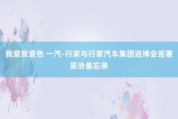 我爱我爱色 一汽-行家与行家汽车集团进博会签署妥洽备忘录