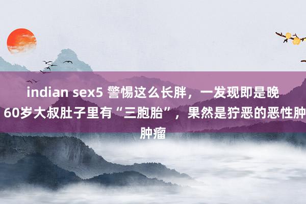 indian sex5 警惕这么长胖，一发现即是晚期 60岁大叔肚子里有“三胞胎”，果然是狞恶的恶性肿瘤