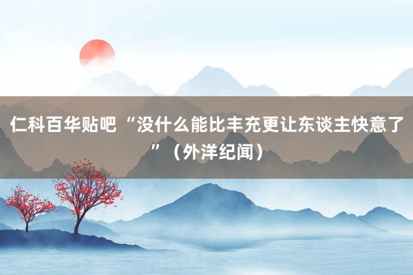 仁科百华贴吧 “没什么能比丰充更让东谈主快意了”（外洋纪闻）