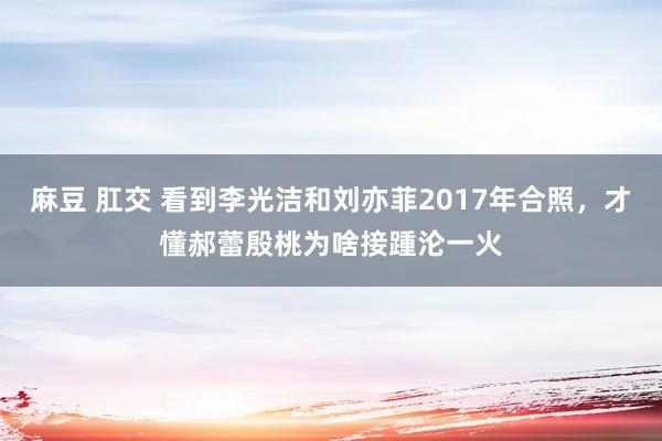 麻豆 肛交 看到李光洁和刘亦菲2017年合照，才懂郝蕾殷桃为啥接踵沦一火