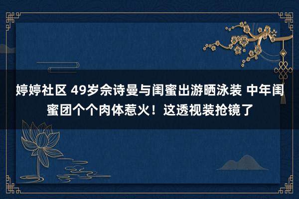 婷婷社区 49岁佘诗曼与闺蜜出游晒泳装 中年闺蜜团个个肉体惹火！这透视装抢镜了