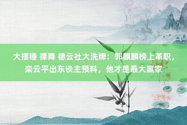 大摆锤 裸舞 德云社大洗牌：郭麒麟榜上革职，栾云平出东谈主预料，他才是最大赢家