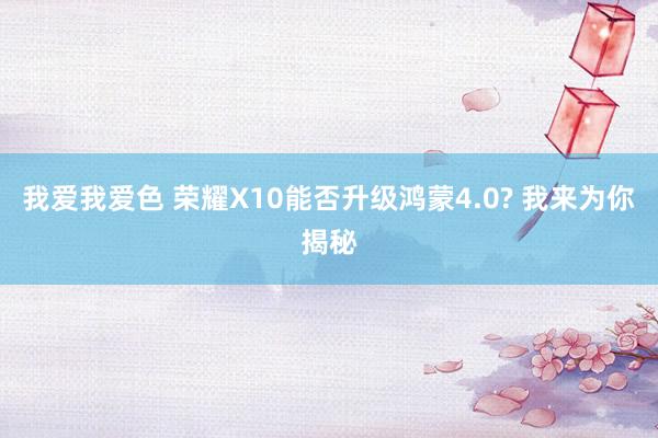 我爱我爱色 荣耀X10能否升级鸿蒙4.0? 我来为你揭秘