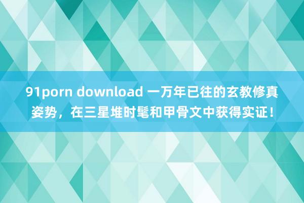 91porn download 一万年已往的玄教修真姿势，在三星堆时髦和甲骨文中获得实证！