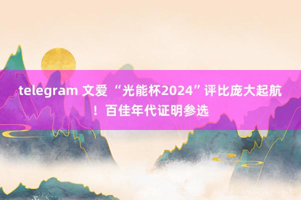 telegram 文爱 “光能杯2024”评比庞大起航！百佳年代证明参选