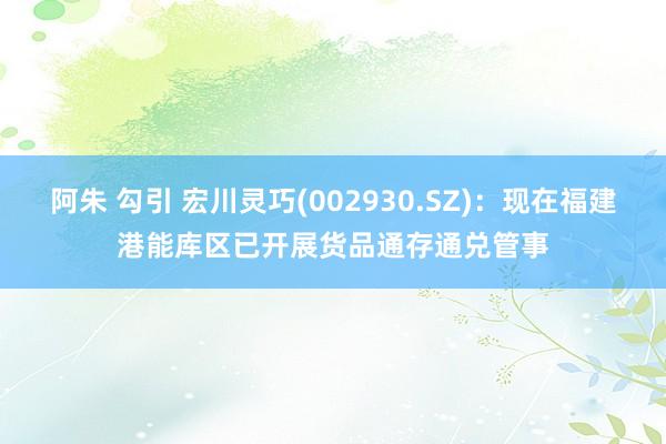 阿朱 勾引 宏川灵巧(002930.SZ)：现在福建港能库区已开展货品通存通兑管事