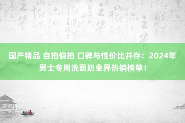 国产精品 自拍偷拍 口碑与性价比并存：2024年男士专用洗面奶业界热销榜单！